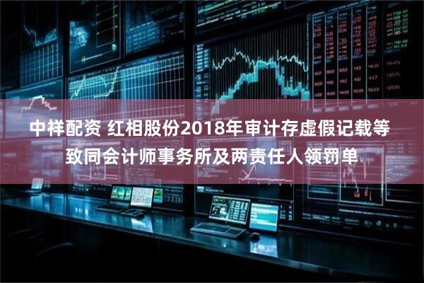 中祥配资 红相股份2018年审计存虚假记载等 致同会计师事务所及两责任人领罚单
