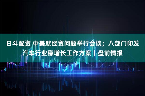日斗配资 中美就经贸问题举行会谈；八部门印发汽车行业稳增长工作方案丨盘前情报
