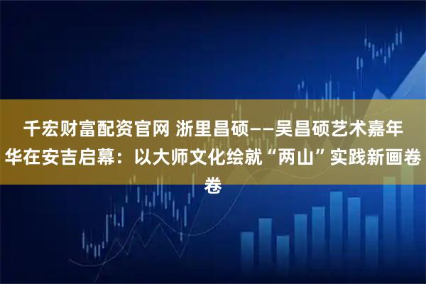 千宏财富配资官网 浙里昌硕——吴昌硕艺术嘉年华在安吉启幕：以大师文化绘就“两山”实践新画卷