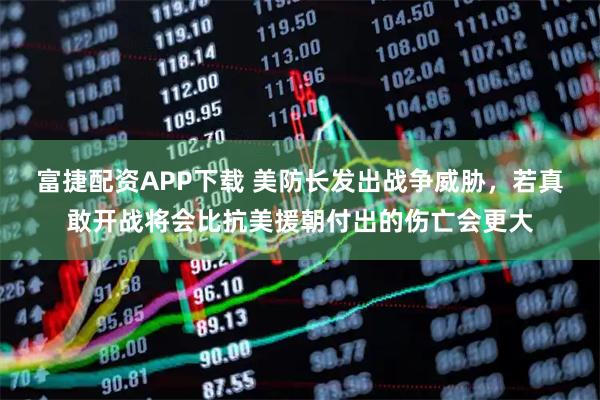 富捷配资APP下载 美防长发出战争威胁，若真敢开战将会比抗美援朝付出的伤亡会更大