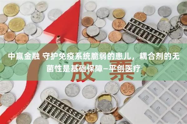 中赢金融 守护免疫系统脆弱的患儿，耦合剂的无菌性是基础保障—平创医疗