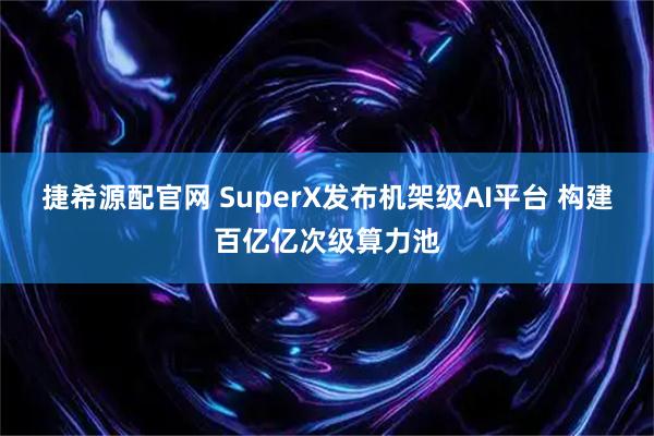 捷希源配官网 SuperX发布机架级AI平台 构建百亿亿次级算力池