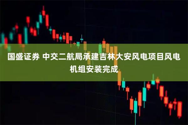 国盛证券 中交二航局承建吉林大安风电项目风电机组安装完成