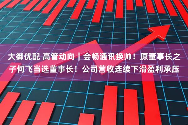 大御优配 高管动向｜会畅通讯换帅！原董事长之子何飞当选董事长！公司营收连续下滑盈利承压