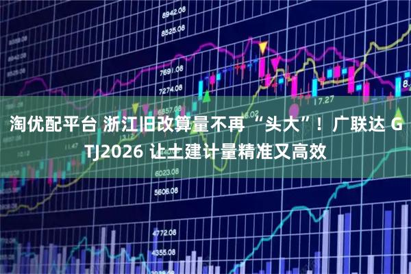 淘优配平台 浙江旧改算量不再 “头大”！广联达 GTJ2026 让土建计量精准又高效
