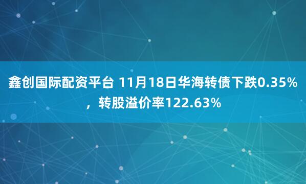 鑫创国际配资平台 11月18日华海转债下跌0.35%，转股溢价率122.63%