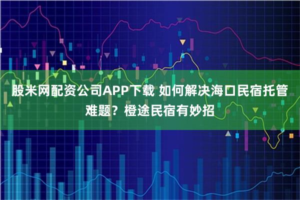 股米网配资公司APP下载 如何解决海口民宿托管难题？橙途民宿有妙招