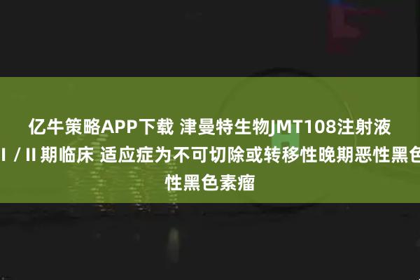 亿牛策略APP下载 津曼特生物JMT108注射液启动Ⅰ/Ⅱ期临床 适应症为不可切除或转移性晚期恶性黑色素瘤
