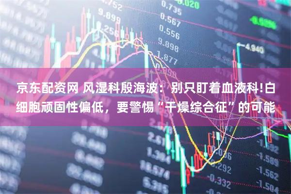 京东配资网 风湿科殷海波：别只盯着血液科!白细胞顽固性偏低，要警惕“干燥综合征”的可能