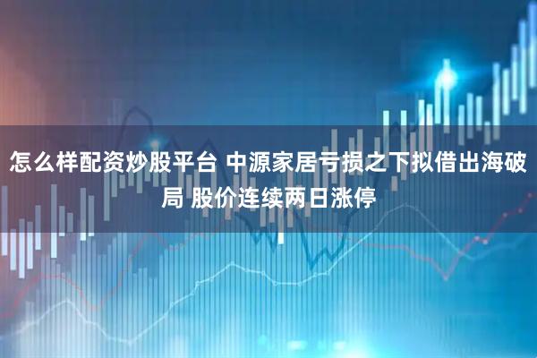 怎么样配资炒股平台 中源家居亏损之下拟借出海破局 股价连续两日涨停