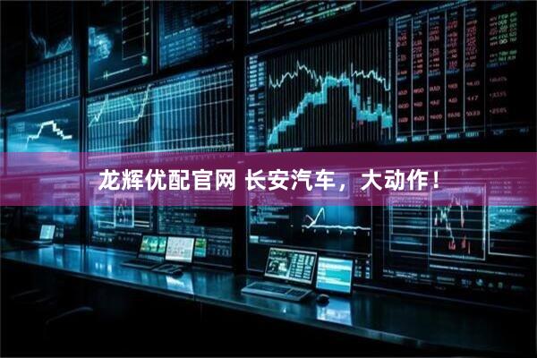 龙辉优配官网 长安汽车，大动作！