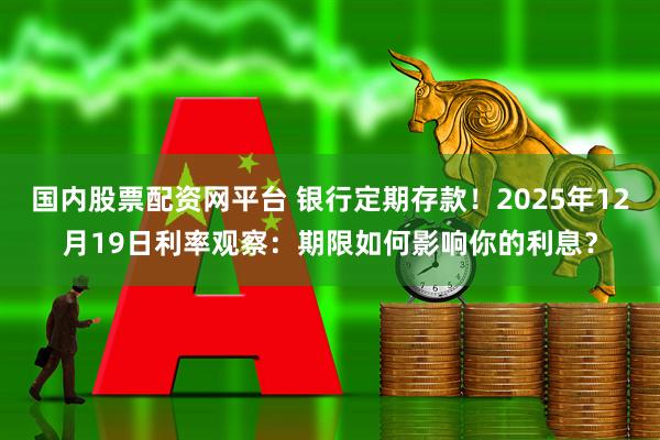 国内股票配资网平台 银行定期存款！2025年12月19日利率观察：期限如何影响你的利息？