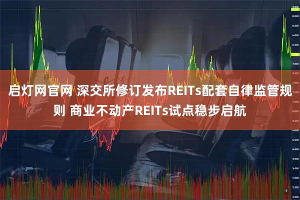 启灯网官网 深交所修订发布REITs配套自律监管规则 商业不动产REITs试点稳步启航