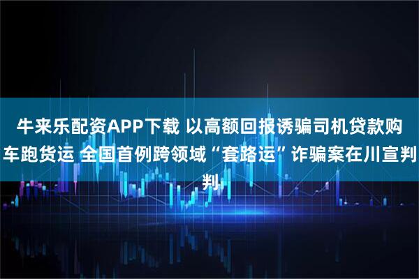 牛来乐配资APP下载 以高额回报诱骗司机贷款购车跑货运 全国首例跨领域“套路运”诈骗案在川宣判
