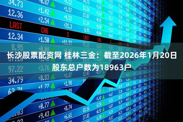 长沙股票配资网 桂林三金：截至2026年1月20日股东总户数为18963户