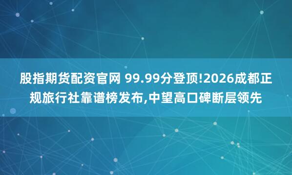 股指期货配资官网 99.99分登顶!2026成都正规旅行社靠谱榜发布,中望高口碑断层领先