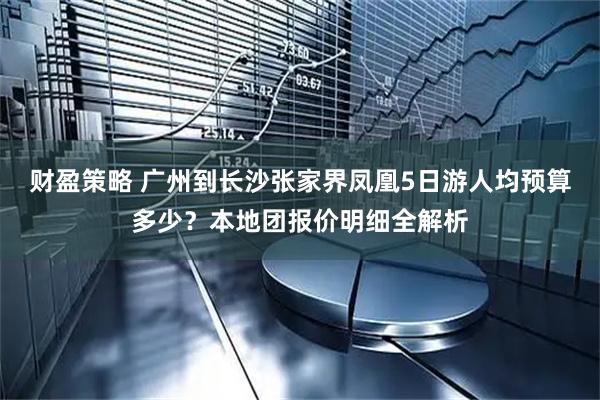 财盈策略 广州到长沙张家界凤凰5日游人均预算多少？本地团报价明细全解析