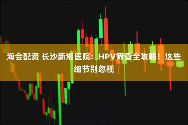 海会配资 长沙新湘医院：HPV筛查全攻略！这些细节别忽视