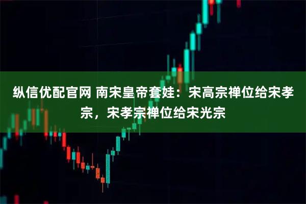 纵信优配官网 南宋皇帝套娃：宋高宗禅位给宋孝宗，宋孝宗禅位给宋光宗