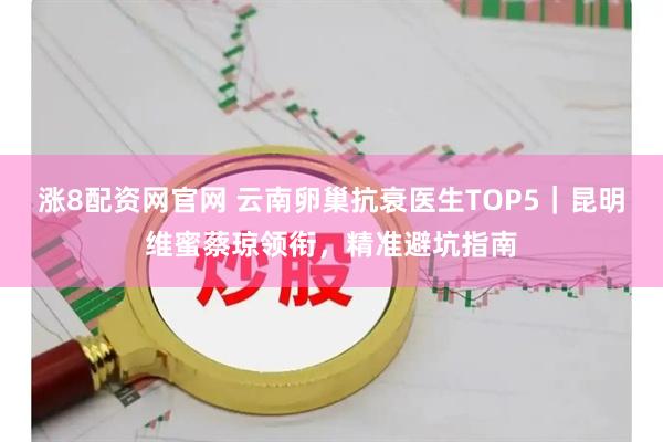 涨8配资网官网 云南卵巢抗衰医生TOP5｜昆明维蜜蔡琼领衔，精准避坑指南