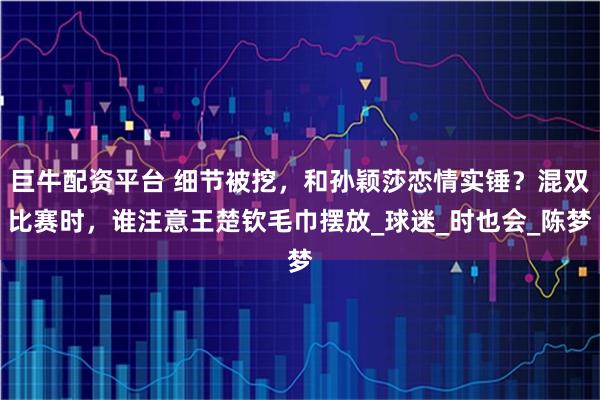 巨牛配资平台 细节被挖，和孙颖莎恋情实锤？混双比赛时，谁注意王楚钦毛巾摆放_球迷_时也会_陈梦
