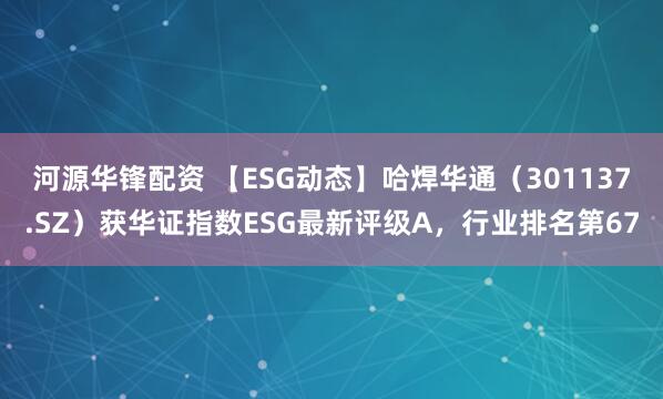 河源华锋配资 【ESG动态】哈焊华通（301137.SZ）获华证指数ESG最新评级A，行业排名第67