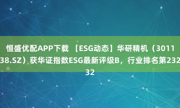 恒盛优配APP下载 【ESG动态】华研精机（301138.SZ）获华证指数ESG最新评级B，行业排名第232