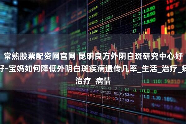 常熟股票配资网官网 昆明良方外阴白斑研究中心好不好-宝妈如何降低外阴白斑疾病遗传几率_生活_治疗_病情