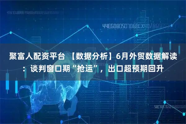 聚富人配资平台 【数据分析】6月外贸数据解读：谈判窗口期“抢运”，出口超预期回升