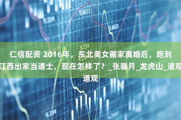 仁信配资 2016年，东北美女画家离婚后，跑到江西出家当道士，现在怎样了？_张馨月_龙虎山_道观