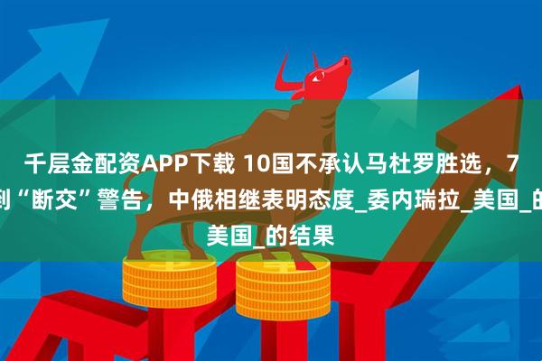 千层金配资APP下载 10国不承认马杜罗胜选，7国收到“断交”警告，中俄相继表明态度_委内瑞拉_美国_的结果