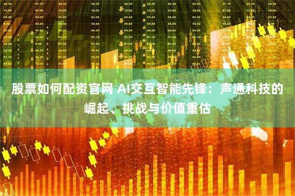 股票如何配资官网 AI交互智能先锋：声通科技的崛起、挑战与价值重估