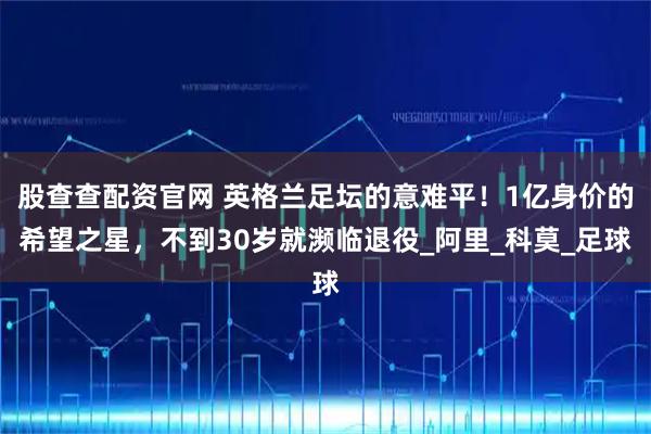 股查查配资官网 英格兰足坛的意难平！1亿身价的希望之星，不到30岁就濒临退役_阿里_科莫_足球
