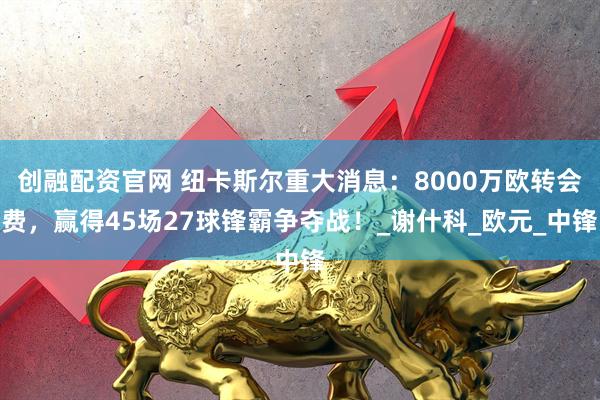 创融配资官网 纽卡斯尔重大消息：8000万欧转会费，赢得45场27球锋霸争夺战！_谢什科_欧元_中锋