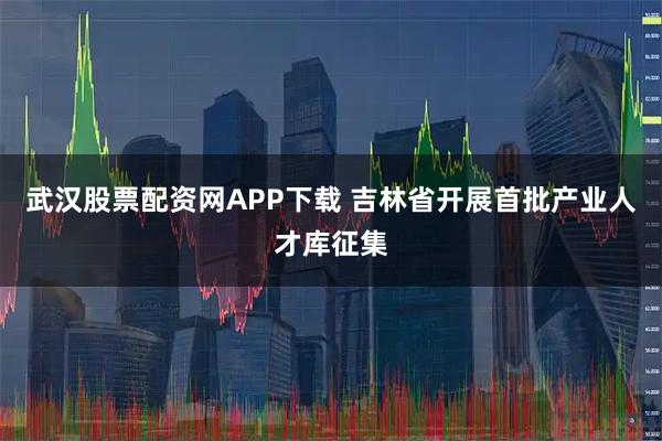 武汉股票配资网APP下载 吉林省开展首批产业人才库征集