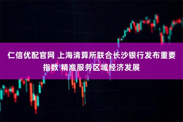 仁信优配官网 上海清算所联合长沙银行发布重要指数 精准服务区域经济发展