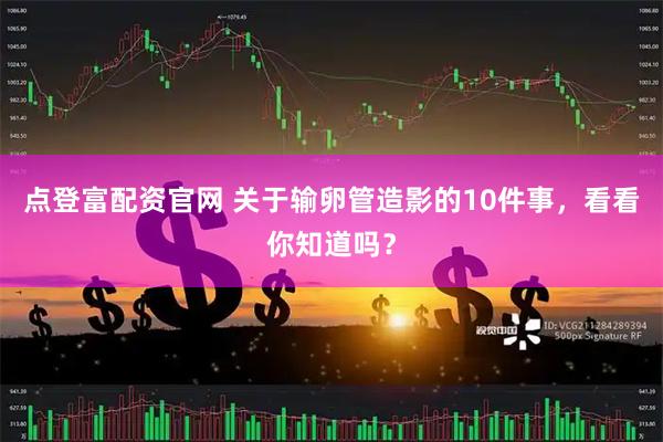 点登富配资官网 关于输卵管造影的10件事，看看你知道吗？