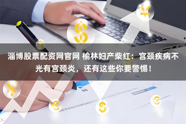 淄博股票配资网官网 榆林妇产柴红：宫颈疾病不光有宫颈炎，还有这些你要警惕！