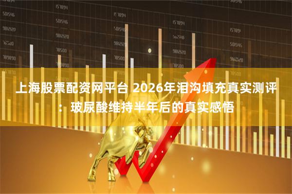 上海股票配资网平台 2026年泪沟填充真实测评：玻尿酸维持半年后的真实感悟