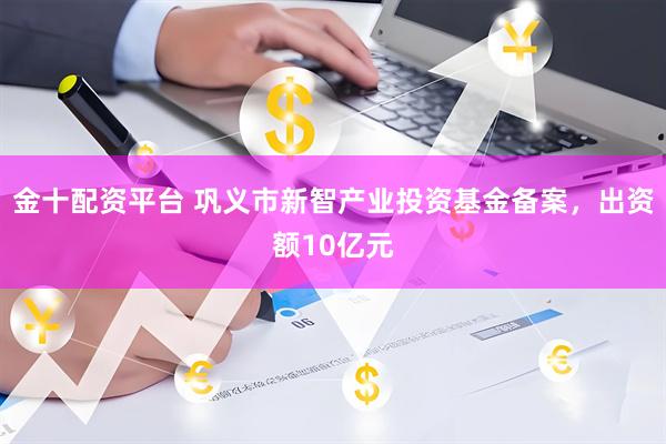 金十配资平台 巩义市新智产业投资基金备案，出资额10亿元